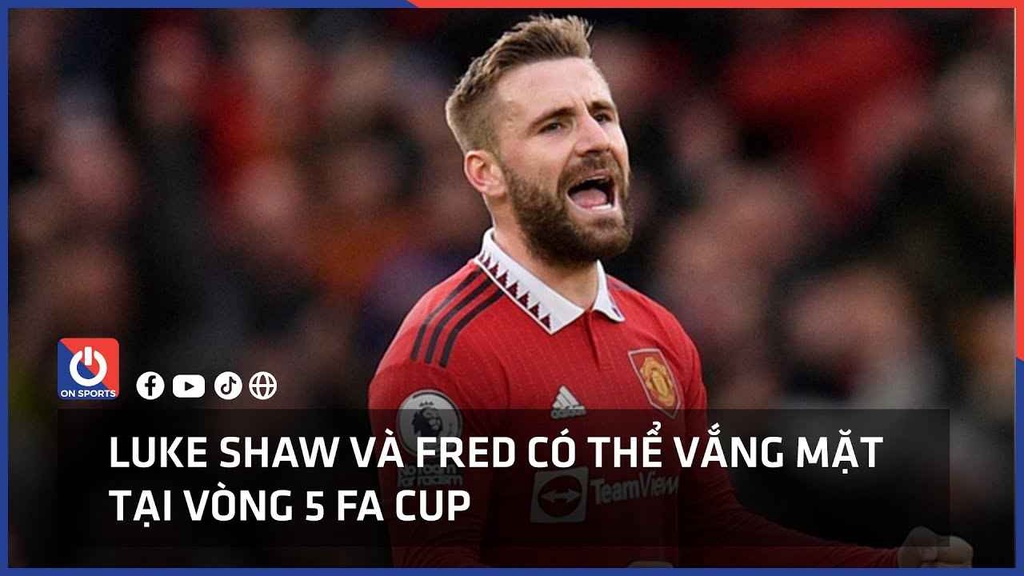 Luke Shaw và Fred có thể vắng mặt tại vòng 5 FA Cup
